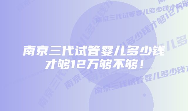 南京三代试管婴儿多少钱才够12万够不够！