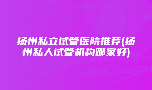 扬州私立试管医院推荐(扬州私人试管机构哪家好)