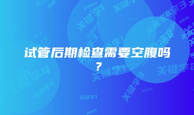 试管后期检查需要空腹吗？