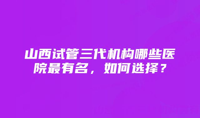 山西试管三代机构哪些医院最有名，如何选择？