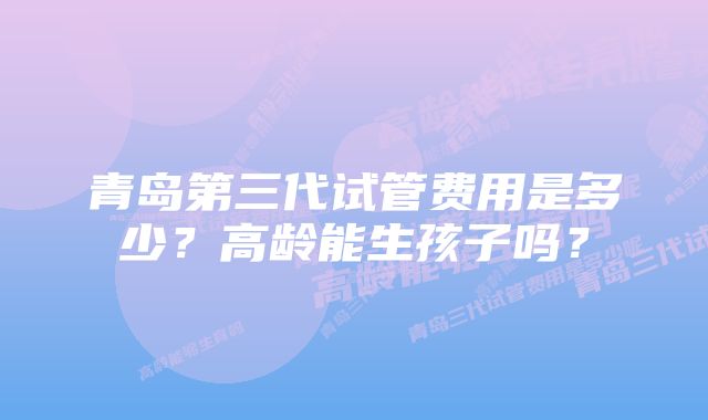 青岛第三代试管费用是多少？高龄能生孩子吗？