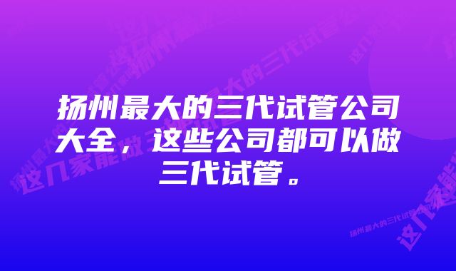 扬州最大的三代试管公司大全，这些公司都可以做三代试管。