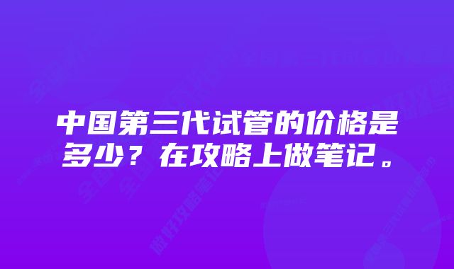 中国第三代试管的价格是多少？在攻略上做笔记。