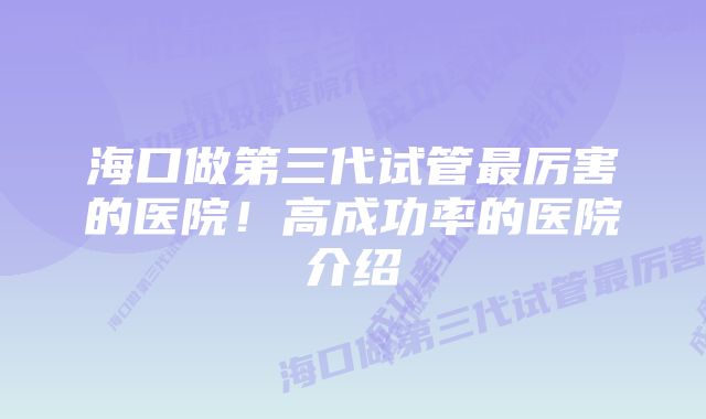 海口做第三代试管最厉害的医院！高成功率的医院介绍