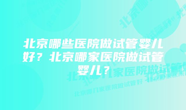 北京哪些医院做试管婴儿好？北京哪家医院做试管婴儿？