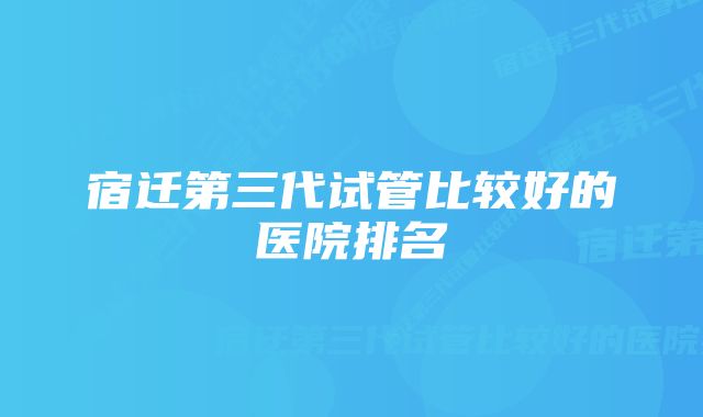 宿迁第三代试管比较好的医院排名