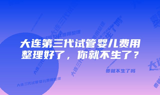 大连第三代试管婴儿费用整理好了，你就不生了？