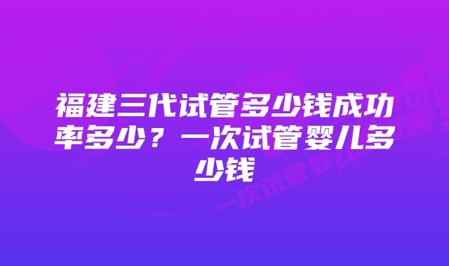 福建三代试管多少钱成功率多少？一次试管婴儿多少钱