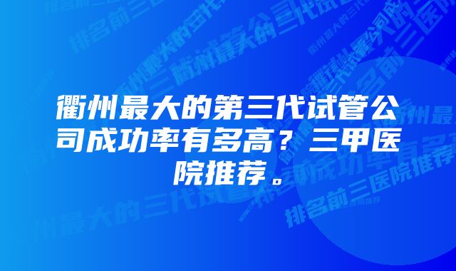 衢州最大的第三代试管公司成功率有多高？三甲医院推荐。