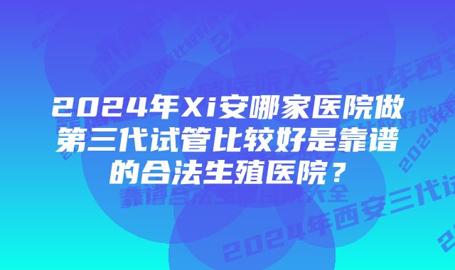 2024年Xi安哪家医院做第三代试管比较好是靠谱的合法生殖医院？