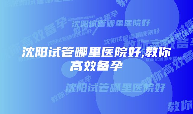 沈阳试管哪里医院好,教你高效备孕