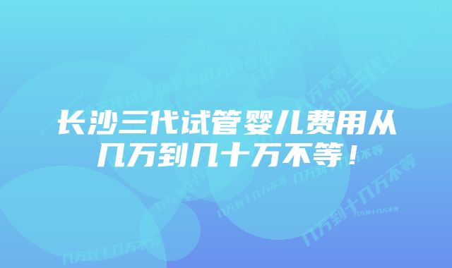 长沙三代试管婴儿费用从几万到几十万不等！