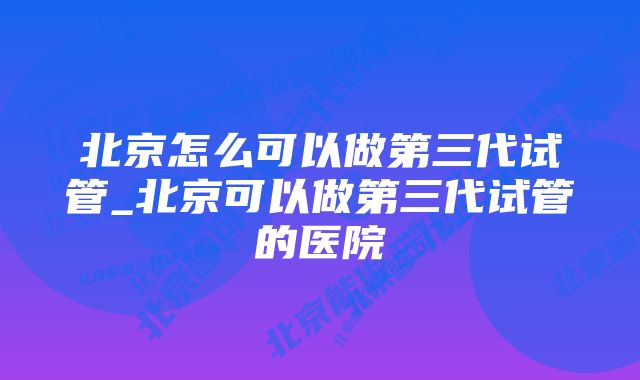 北京怎么可以做第三代试管_北京可以做第三代试管的医院