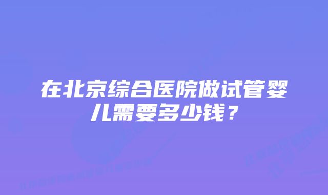 在北京综合医院做试管婴儿需要多少钱？