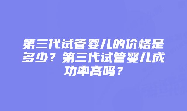 第三代试管婴儿的价格是多少？第三代试管婴儿成功率高吗？