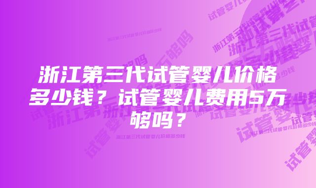 浙江第三代试管婴儿价格多少钱？试管婴儿费用5万够吗？