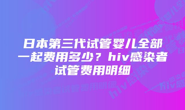 日本第三代试管婴儿全部一起费用多少？hiv感染者试管费用明细