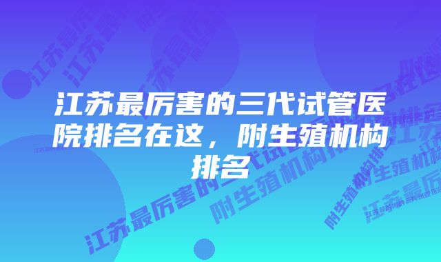 江苏最厉害的三代试管医院排名在这，附生殖机构排名