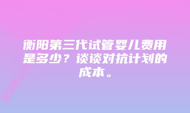 衡阳第三代试管婴儿费用是多少？谈谈对抗计划的成本。