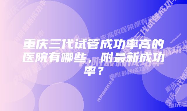 重庆三代试管成功率高的医院有哪些，附最新成功率？