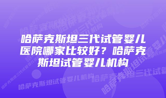 哈萨克斯坦三代试管婴儿医院哪家比较好？哈萨克斯坦试管婴儿机构