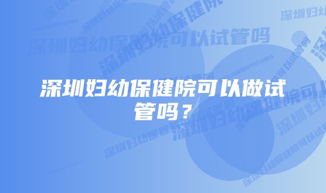 深圳妇幼保健院可以做试管吗？