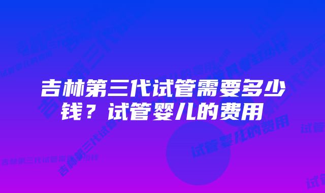 吉林第三代试管需要多少钱？试管婴儿的费用