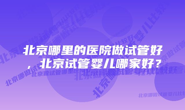 北京哪里的医院做试管好，北京试管婴儿哪家好？