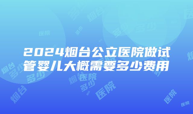 2024烟台公立医院做试管婴儿大概需要多少费用