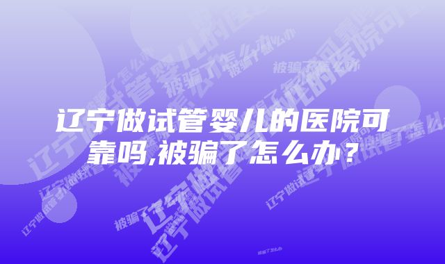 辽宁做试管婴儿的医院可靠吗,被骗了怎么办？