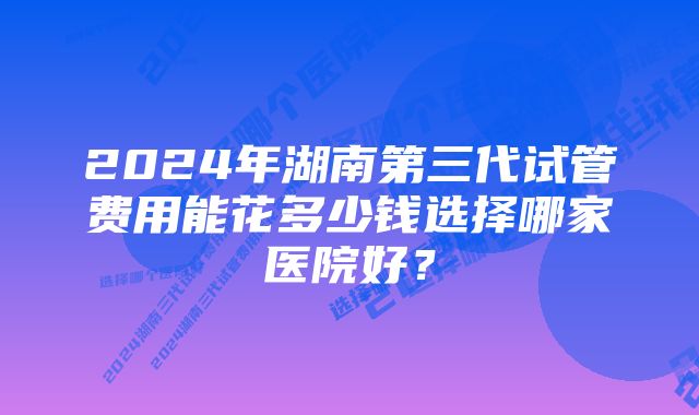 2024年湖南第三代试管费用能花多少钱选择哪家医院好？