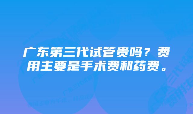 广东第三代试管贵吗？费用主要是手术费和药费。