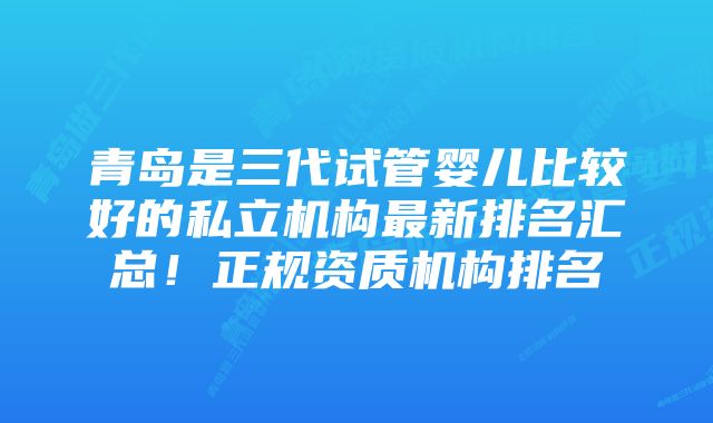 青岛是三代试管婴儿比较好的私立机构最新排名汇总！正规资质机构排名