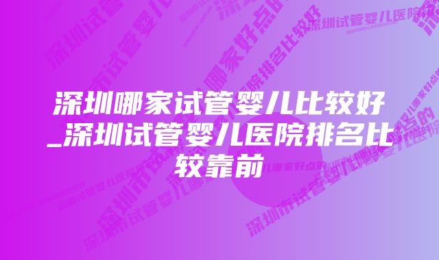 深圳哪家试管婴儿比较好_深圳试管婴儿医院排名比较靠前