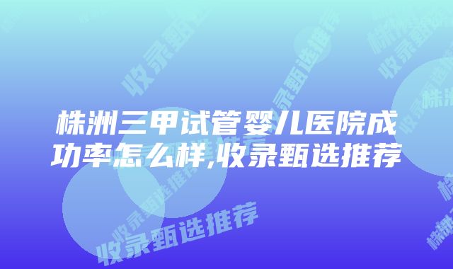 株洲三甲试管婴儿医院成功率怎么样,收录甄选推荐