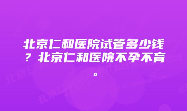 北京仁和医院试管多少钱？北京仁和医院不孕不育。