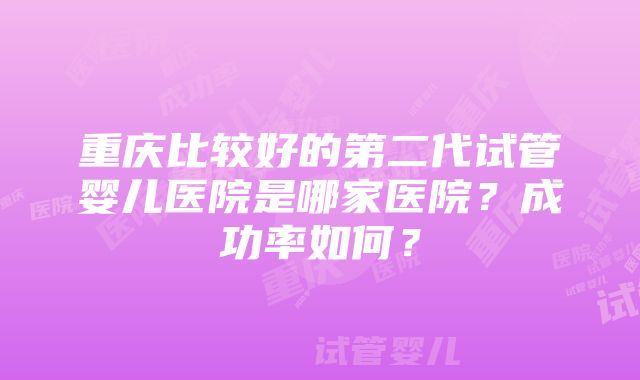 重庆比较好的第二代试管婴儿医院是哪家医院？成功率如何？