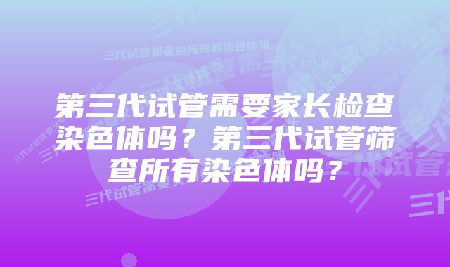 第三代试管需要家长检查染色体吗？第三代试管筛查所有染色体吗？