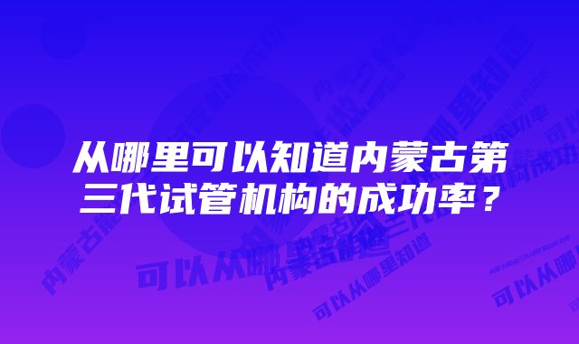 从哪里可以知道内蒙古第三代试管机构的成功率？