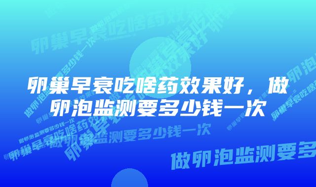 卵巢早衰吃啥药效果好，做卵泡监测要多少钱一次