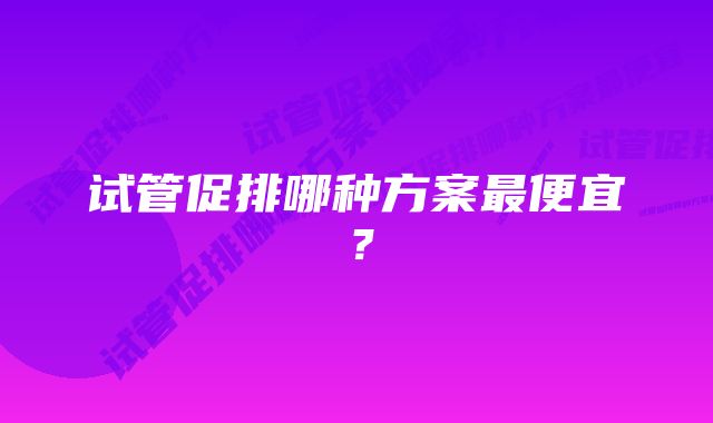 试管促排哪种方案最便宜？