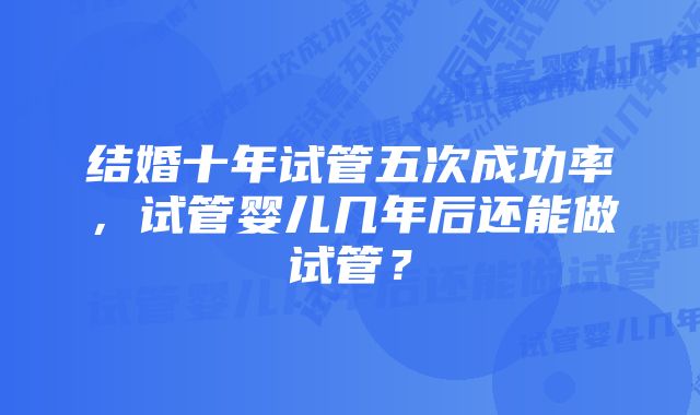 结婚十年试管五次成功率，试管婴儿几年后还能做试管？