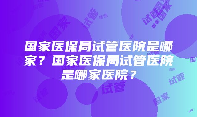 国家医保局试管医院是哪家？国家医保局试管医院是哪家医院？