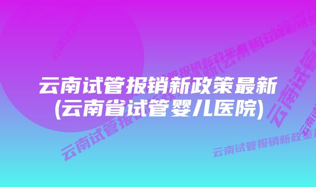 云南试管报销新政策最新(云南省试管婴儿医院)