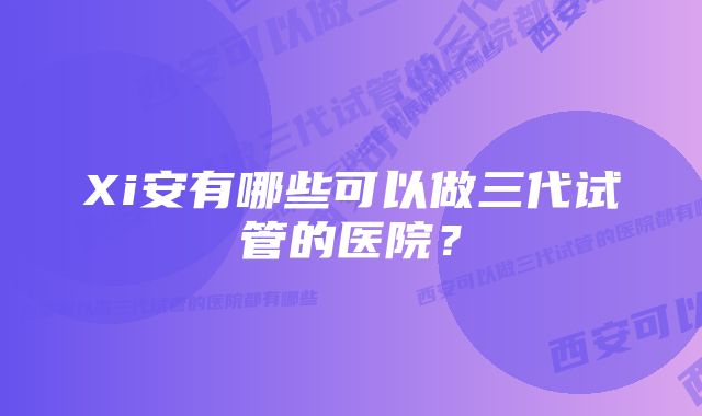 Xi安有哪些可以做三代试管的医院？