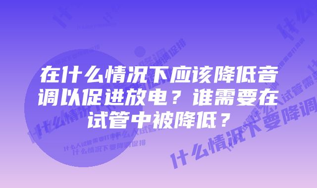 在什么情况下应该降低音调以促进放电？谁需要在试管中被降低？