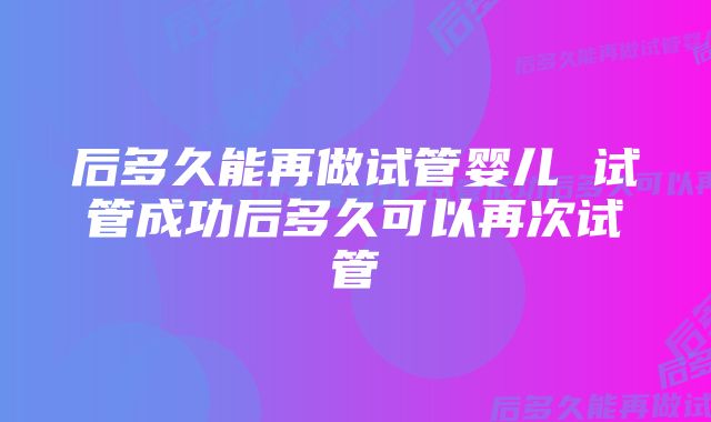 后多久能再做试管婴儿 试管成功后多久可以再次试管