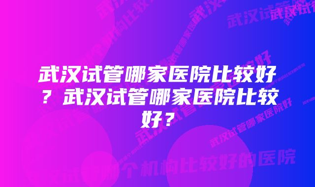 武汉试管哪家医院比较好？武汉试管哪家医院比较好？