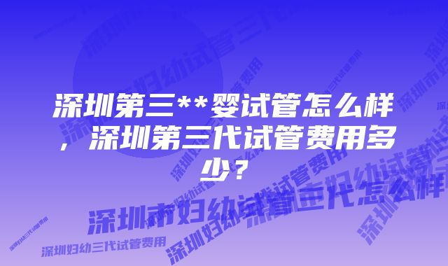 深圳第三**婴试管怎么样，深圳第三代试管费用多少？