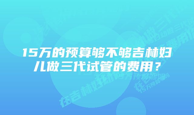 15万的预算够不够吉林妇儿做三代试管的费用？